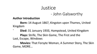 Justice
- John Galsworthy
Author Introduction
Born: 14 August 1867, Kingston upon Thames, United
Kingdom
` Died: 31 January 1933, Hampstead, United Kingdom
Plays: Strife, The Skin Game, The First and the
Last, Escape, Windows
Movies: That Forsyte Woman, A Summer Story, The Skin
Game, MORE…
 