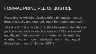 FORMAL PRINCIPLE OF JUSTICE
According to Aristotle, Justice refers to ‘equals must be
treated equally and unequals must be treated unequally’.
This is a formal principle of Justice because it identifies no
particular respects in which equals ought to be treated
equally and thus provide no criteria for determining
whether two or more individuals are in fact equal
(Beauchamp and Childress, 2001).
 