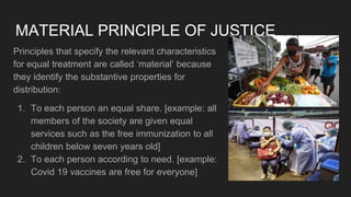 MATERIAL PRINCIPLE OF JUSTICE
Principles that specify the relevant characteristics
for equal treatment are called ‘material’ because
they identify the substantive properties for
distribution:
1. To each person an equal share. [example: all
members of the society are given equal
services such as the free immunization to all
children below seven years old]
2. To each person according to need. [example:
Covid 19 vaccines are free for everyone]
 