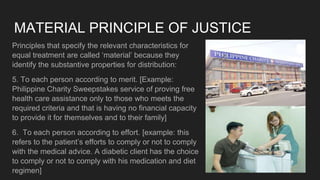 MATERIAL PRINCIPLE OF JUSTICE
Principles that specify the relevant characteristics for
equal treatment are called ‘material’ because they
identify the substantive properties for distribution:
5. To each person according to merit. [Example:
Philippine Charity Sweepstakes service of proving free
health care assistance only to those who meets the
required criteria and that is having no financial capacity
to provide it for themselves and to their family]
6. To each person according to effort. [example: this
refers to the patient’s efforts to comply or not to comply
with the medical advice. A diabetic client has the choice
to comply or not to comply with his medication and diet
regimen]
 