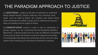 THE PARADIGM APPROACH TO JUSTICE
3. LIBERTARIAN - Justice as the lack of restraints on individual
liberty (Robert Nozick). Nozick believed that individual have
rights, such as right to liberty, life, property and others, which
those individual are entitled to enjoy and to exercise so long as it
does not interfere into the rights of others.
4. COMMUNITARIAN- Justice is what is due to individuals or
groups depend on the community-derived standards (Alasdair
MacIntyre). It derives justice from as many as different conceptions
of the good as there are diverse moral and cultural communities.
Communitarian then placed the community as the core of a value
system than prioritizing an individual as libertarian proposed.
 