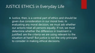 JUSTICE ETHICS in Everyday Life
 Justice, then, is a central part of ethics and should be
given due consideration in our moral lives. In
evaluating any moral decision, we must ask whether
our actions treat all persons equally. If not, we must
determine whether the difference in treatment is
justified: are the criteria we are using relevant to the
situation at hand? But justice is not the only principle
to consider in making ethical decisions.
 