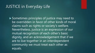 JUSTICE in Everyday Life
 Sometimes principles of justice may need to
be overridden in favor of other kinds of moral
claims such as rights or society's welfare.
Nevertheless, justice is an expression of our
mutual recognition of each other's basic
dignity, and an acknowledgement that if we
are to live together in an interdependent
community we must treat each other as
equals.
 