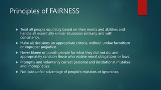 Principles of FAIRNESS
 Treat all people equitably based on their merits and abilities and
handle all essentially similar situations similarly and with
consistency.
 Make all decisions on appropriate criteria, without undue favoritism
or improper prejudice.
 Never blame or punish people for what they did not do, and
appropriately sanction those who violate moral obligations or laws.
 Promptly and voluntarily correct personal and institutional mistakes
and improprieties.
 Not take unfair advantage of people’s mistakes or ignorance.
 