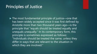 Principles of Justice
 The most fundamental principle of justice—one that
has been widely accepted since it was first defined by
Aristotle more than two thousand years ago—is the
principle that "equals should be treated equally and
unequals unequally." In its contemporary form, this
principle is sometimes expressed as follows:
"Individuals should be treated the same, unless they
differ in ways that are relevant to the situation in
which they are involved."
 