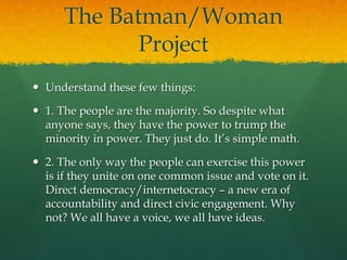 The Batman/Woman
             Project
 Understand these few things:

 1. The people are the majority. So despite what
  anyone says, they have the power to trump the
  minority in power. They just do. It‟s simple math.

 2. The only way the people can exercise this power
  is if they unite on one common issue and vote on it.
  Direct democracy/internetocracy – a new era of
  accountability and direct civic engagement. Why
  not? We all have a voice, we all have ideas.
 