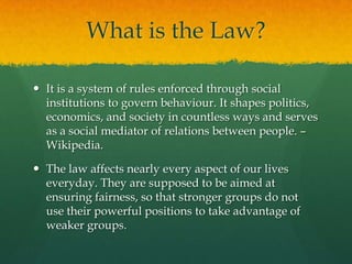 What is the Law?

 It is a system of rules enforced through social
  institutions to govern behaviour. It shapes politics,
  economics, and society in countless ways and serves
  as a social mediator of relations between people. –
  Wikipedia.

 The law affects nearly every aspect of our lives
  everyday. They are supposed to be aimed at
  ensuring fairness, so that stronger groups do not
  use their powerful positions to take advantage of
  weaker groups.
 