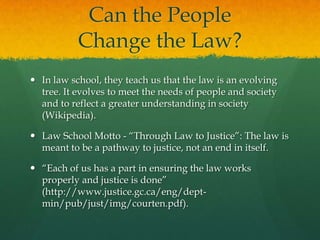 Can the People
           Change the Law?
 In law school, they teach us that the law is an evolving
  tree. It evolves to meet the needs of people and society
  and to reflect a greater understanding in society
  (Wikipedia).

 Law School Motto - “Through Law to Justice”: The law is
  meant to be a pathway to justice, not an end in itself.

 “Each of us has a part in ensuring the law works
  properly and justice is done”
  (http://www.justice.gc.ca/eng/dept-
  min/pub/just/img/courten.pdf).
 