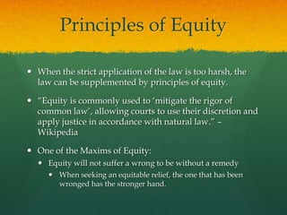 Principles of Equity

 When the strict application of the law is too harsh, the
  law can be supplemented by principles of equity.

 “Equity is commonly used to „mitigate the rigor of
  common law‟, allowing courts to use their discretion and
  apply justice in accordance with natural law.” –
  Wikipedia

 One of the Maxims of Equity:
   Equity will not suffer a wrong to be without a remedy
      When seeking an equitable relief, the one that has been
       wronged has the stronger hand.
 