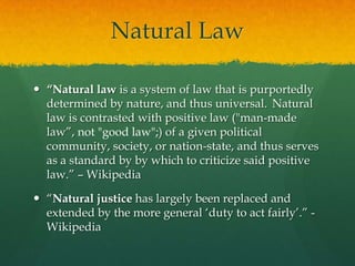 Natural Law

 “Natural law is a system of law that is purportedly
  determined by nature, and thus universal. Natural
  law is contrasted with positive law ("man-made
  law”, not "good law";) of a given political
  community, society, or nation-state, and thus serves
  as a standard by by which to criticize said positive
  law.” – Wikipedia

 “Natural justice has largely been replaced and
  extended by the more general „duty to act fairly‟.” -
  Wikipedia
 
