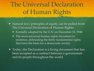 The Universal Declaration
     of Human Rights
 Natural law/principles of equity can be pulled from
  The Universal Declaration of Human Rights:
   Formally adopted by the U.N. on December 10, 1948
   The most universal human rights document in
    existence, delineating the thirty fundamental rights
    that form the basis for a democratic society.

 Today, the Declaration is a living document that has
  been accepted as a contract between a government
  and its people throughout the world.
 