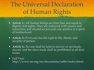The Universal Declaration
     of Human Rights
 Article 1.: All human beings are born free and equal in
  dignity and rights. They are endowed with reason and
  conscience and should act towards one another in a spirit
  of brotherhood
 Article 3.: Everyone has the right to life, liberty and
  security of person
 Article 4.: No one shall be held in slavery or servitude;
  slavery and the slave trade shall be prohibited in all their
  forms
 Full Text:
  http://www.un.org/en/documents/udhr/index.shtml
 