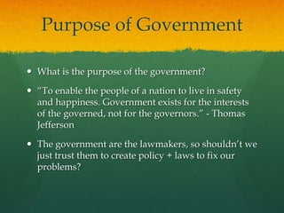 Purpose of Government

 What is the purpose of the government?

 “To enable the people of a nation to live in safety
  and happiness. Government exists for the interests
  of the governed, not for the governors.” - Thomas
  Jefferson

 The government are the lawmakers, so shouldn‟t we
  just trust them to create policy + laws to fix our
  problems?
 