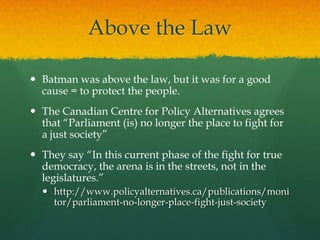 Above the Law

 Batman was above the law, but it was for a good
  cause = to protect the people.
 The Canadian Centre for Policy Alternatives agrees
  that “Parliament (is) no longer the place to fight for
  a just society”
 They say “In this current phase of the fight for true
  democracy, the arena is in the streets, not in the
  legislatures.”
   http://www.policyalternatives.ca/publications/moni
    tor/parliament-no-longer-place-fight-just-society
 