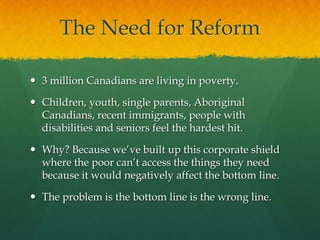 The Need for Reform

 3 million Canadians are living in poverty.

 Children, youth, single parents, Aboriginal
  Canadians, recent immigrants, people with
  disabilities and seniors feel the hardest hit.

 Why? Because we‟ve built up this corporate shield
  where the poor can‟t access the things they need
  because it would negatively affect the bottom line.

 The problem is the bottom line is the wrong line.
 