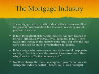 The Mortgage Industry

 The mortgage industry is the industry that enslaves us all to
  the greatest burden of debt, but it serves no socially useful
  purpose in society.

 In fact, throughout history, this industry has been loathed as
  being ETHICALLY WRONG. By all religions, in fact! There
  was a little leeway in the Hebrew Scriptures, but even the Jews
  were punished for staying within those guidelines.

 If the mortgage industry serves no socially useful purpose in
  society, in fact it is one of the greatest harms to society, then
  why does it exist? Is it a necessary evil?

 No. If we change the model of corporate governance, we can
  change the industry so that it benefits all of us. Overnight.
 