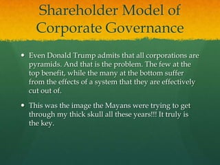 Shareholder Model of
    Corporate Governance
 Even Donald Trump admits that all corporations are
  pyramids. And that is the problem. The few at the
  top benefit, while the many at the bottom suffer
  from the effects of a system that they are effectively
  cut out of.

 This was the image the Mayans were trying to get
  through my thick skull all these years!!! It truly is
  the key.
 