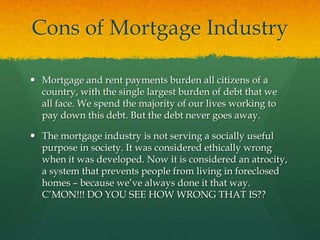 Cons of Mortgage Industry

 Mortgage and rent payments burden all citizens of a
  country, with the single largest burden of debt that we
  all face. We spend the majority of our lives working to
  pay down this debt. But the debt never goes away.

 The mortgage industry is not serving a socially useful
  purpose in society. It was considered ethically wrong
  when it was developed. Now it is considered an atrocity,
  a system that prevents people from living in foreclosed
  homes – because we‟ve always done it that way.
  C‟MON!!! DO YOU SEE HOW WRONG THAT IS??
 