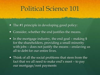 Political Science 101

 The #1 principle in developing good policy:

 Consider, whether the end justifies the means.

 In the mortgage industry, the end goal – making $
  for the shareholders, providing a small minority
  with jobs – does not justify the means – enslaving us
  all to debt for our entire lives.

 Think of all the social problems that stem from the
  fact that we all need to make end‟s meet – to pay
  our mortgage/rent payments
 