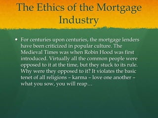 The Ethics of the Mortgage
         Industry
 For centuries upon centuries, the mortgage lenders
  have been criticized in popular culture. The
  Medieval Times was when Robin Hood was first
  introduced. Virtually all the common people were
  opposed to it at the time, but they stuck to its rule.
  Why were they opposed to it? It violates the basic
  tenet of all religions – karma – love one another –
  what you sow, you will reap…
 