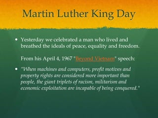 Martin Luther King Day

 Yesterday we celebrated a man who lived and
  breathed the ideals of peace, equality and freedom.

  From his April 4, 1967 "Beyond Vietnam" speech:

 “When machines and computers, profit motives and
  property rights are considered more important than
  people, the giant triplets of racism, militarism and
  economic exploitation are incapable of being conquered."
 