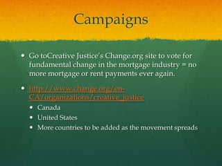 Campaigns

 Go toCreative Justice‟s Change.org site to vote for
  fundamental change in the mortgage industry = no
  more mortgage or rent payments ever again.

 http://www.change.org/en-
  CA/organizations/creative_justice
   Canada
   United States
   More countries to be added as the movement spreads
 