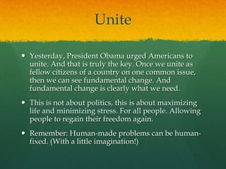 Unite

 Yesterday, President Obama urged Americans to
  unite. And that is truly the key. Once we unite as
  fellow citizens of a country on one common issue,
  then we can see fundamental change. And
  fundamental change is clearly what we need.
 This is not about politics, this is about maximizing
  life and minimizing stress. For all people. Allowing
  people to regain their freedom again.
 Remember: Human-made problems can be human-
  fixed. (With a little imagination!)
 