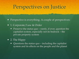 Perspectives on Justice

 Perspective is everything. A couple of perspectives:

 1. Corporate/Law & Order
   Preserve the status quo – rarely, if ever, question the
    capitalist system, especially not its bedrock – the
    private property system

 2. The Hippy
   Questions the status quo – including the capitalist
    system and its effects on the people and the planet
 