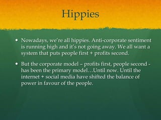 Hippies

 Nowadays, we‟re all hippies. Anti-corporate sentiment
  is running high and it‟s not going away. We all want a
  system that puts people first + profits second.

 But the corporate model – profits first, people second -
  has been the primary model…Until now. Until the
  internet + social media have shifted the balance of
  power in favour of the people.
 