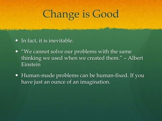 Change is Good

 In fact, it is inevitable.

 “We cannot solve our problems with the same
  thinking we used when we created them.” – Albert
  Einstein

 Human-made problems can be human-fixed. If you
  have just an ounce of an imagination.
 