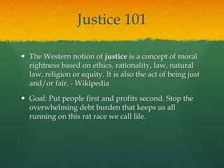 Justice 101

 The Western notion of justice is a concept of moral
  rightness based on ethics, rationality, law, natural
  law, religion or equity. It is also the act of being just
  and/or fair. - Wikipedia

 Goal: Put people first and profits second. Stop the
  overwhelming debt burden that keeps us all
  running on this rat race we call life.
 