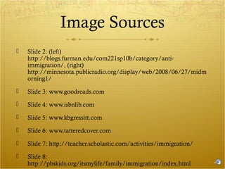 Image Sources


Slide 2: (left)
http://blogs.furman.edu/com221sp10b/category/antiimmigration/, (right)
http://minnesota.publicradio.org/display/web/2008/06/27/midm
orning1/



Slide 3: www.goodreads.com



Slide 4: www.isbnlib.com



Slide 5: www.kbgressitt.com



Slide 6: www.tatteredcover.com



Slide 7: http://teacher.scholastic.com/activities/immigration/



Slide 8:
http://pbskids.org/itsmylife/family/immigration/index.html

 