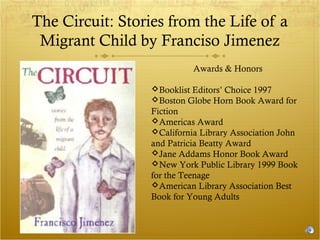 The Circuit: Stories from the Life of a
Migrant Child by Franciso Jimenez
Awards & Honors
Booklist Editors’ Choice 1997
Boston Globe Horn Book Award for
Fiction
Americas Award
California Library Association John
and Patricia Beatty Award
Jane Addams Honor Book Award
New York Public Library 1999 Book
for the Teenage
American Library Association Best
Book for Young Adults

 