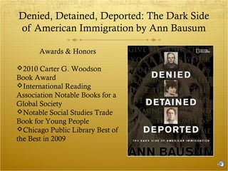 Denied, Detained, Deported: The Dark Side
of American Immigration by Ann Bausum
Awards & Honors
2010 Carter G. Woodson
Book Award
International Reading
Association Notable Books for a
Global Society
Notable Social Studies Trade
Book for Young People
Chicago Public Library Best of
the Best in 2009

 