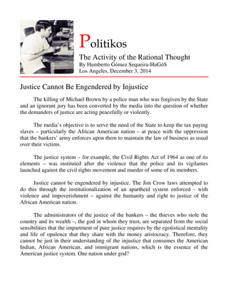 Politikos 
The Activity of the Rational Thought 
By Humberto Gómez Sequeira-HuGóS 
Los Angeles, December 3, 2014 
Justice Cannot Be Engendered by Injustice 
The killing of Michael Brown by a police man who was forgiven by the State 
and an ignorant jury has been converted by the media into the question of whether 
the demanders of justice are acting peacefully or violently. 
The media’s objective is to serve the need of the State to keep the tax paying 
slaves – particularly the African American nation – at peace with the oppression 
that the bankers’ army enforces upon them to maintain the law of business as usual 
over their victims. 
The justice system – for example, the Civil Rights Act of 1964 as one of its 
elements – was instituted after the violence that the police and its vigilantes 
launched against the civil rights movement and murder of some of its members. 
Justice cannot be engendered by injustice. The Jim Crow laws attempted to 
do this through the institutionalization of an apartheid system enforced - with 
violence and impoverishment – against the humanity and right to justice of the 
African American nation. 
The administrators of the justice of the bankers – the thieves who stole the 
country and its wealth –, the god in whom they trust, are separated from the social 
sensibilities that the impartment of pure justice requires by the egotistical mentality 
and life of opulence that they share with the money aristocracy. Therefore, they 
cannot be just in their understanding of the injustice that consumes the American 
Indian, African American, and immigrant nations, which is the essence of the 
American justice system. One nation under god? 
