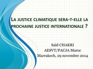 LA JUSTICE CLIMATIQUE SERA-T-ELLE LA 
PROCHAINE JUSTICE INTERNATIONALE ? 
Saïd CHAKRI 
AESVT/PACJA Maroc 
Marrakech, 29 novembre 2014 
 