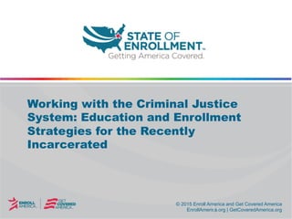 © 2015 Enroll America and Get Covered America
EnrollAmerica.org | GetCoveredAmerica.org
© 2015 Enroll America and Get Covered America
EnrollAmerica.org | GetCoveredAmerica.org
Working with the Criminal Justice
System: Education and Enrollment
Strategies for the Recently
Incarcerated
 