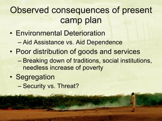 Observed consequences of present camp plan Environmental Deterioration  Aid Assistance vs. Aid Dependence Poor distribution of goods and services Breaking down of traditions, social institutions, needless increase of poverty Segregation Security vs. Threat? 