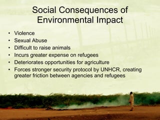 Social Consequences of Environmental Impact Violence Sexual Abuse Difficult to raise animals Incurs greater expense on refugees Deteriorates opportunities for agriculture Forces stronger security protocol by UNHCR, creating greater friction between agencies and refugees 