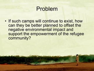 Problem If such camps will continue to exist, how can they be better planned to offset the negative environmental impact and support the empowerment of the refugee community? 