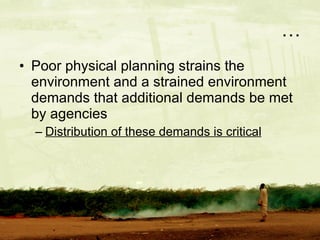 … Poor physical planning strains the environment and a strained environment demands that additional demands be met by agencies Distribution of these demands is critical 