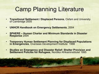 Camp Planning Literature Transitional Settlement / Displaced Persons , Oxfam and University of Cambridge 2005 UNHCR Handbook on Emergency Settlements , 2004 SPHERE – Human Charter and Minimum Standards in Disaster Response  2004 Temporary Human Settlement Planning for Displaced Populations in Emergencies , Overseas Development Institute  1998 Studies on Emergency and Disaster Relief: Shelter Provision and Settlement Policies for Refugees , Nordika Afrikaininstitutet 1995 