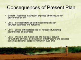Consequences of Present Plan Benefit - Agencies incur least expense and difficulty for    deliverance of aid  Loss - Increased tension and miscommunication    between agencies and refugees Loss - Sense of hopelessness for refugees furthering    dependence on agencies Loss - Those in the most need are the least served      through the physical distribution of infrastructure and services causing additional costs by institution over time 