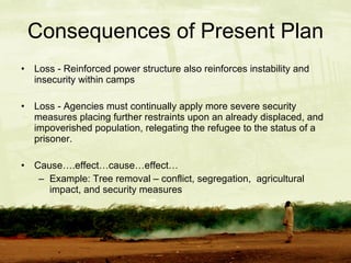 Consequences of Present Plan Loss - Reinforced power structure also reinforces instability and insecurity within camps Loss - Agencies must continually apply more severe security measures placing further restraints upon an already displaced, and impoverished population, relegating the refugee to the status of a prisoner. Cause….effect…cause…effect… Example: Tree removal – conflict, segregation,  agricultural impact, and security measures 