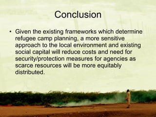Given the existing frameworks which determine refugee camp planning, a more sensitive approach to the local environment and existing social capital will reduce costs and need for security/protection measures for agencies as scarce resources will be more equitably distributed. Conclusion 