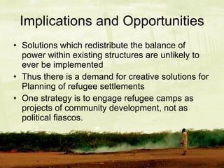 Implications and Opportunities Solutions which redistribute the balance of power within existing structures are unlikely to ever be implemented Thus there is a demand for creative solutions for Planning of refugee settlements One strategy is to engage refugee camps as projects of community development, not as political fiascos. 