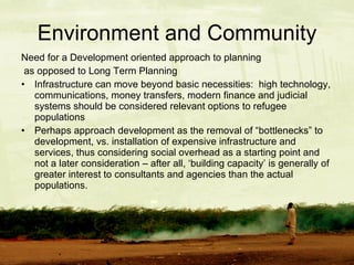 Environment and Community Need for a Development oriented approach to planning  as opposed to Long Term Planning Infrastructure can move beyond basic necessities:  high technology, communications, money transfers, modern finance and judicial systems should be considered relevant options to refugee populations Perhaps approach development as the removal of “bottlenecks” to development, vs. installation of expensive infrastructure and services, thus considering social overhead as a starting point and not a later consideration – after all, ‘building capacity’ is generally of greater interest to consultants and agencies than the actual populations. 