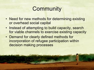Community Need for new methods for determining existing or overhead social capital Instead of attempting to build capacity, search for viable channels to exercise existing capacity Demand for clearly defined methods for incorporation of refugee participation within decision making processes 