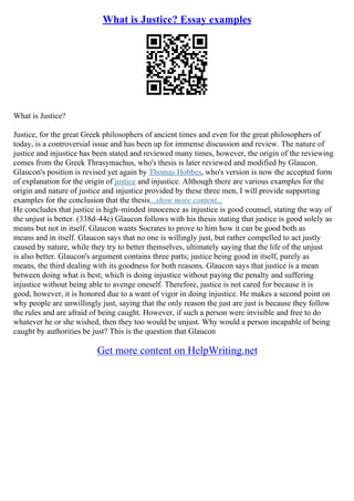 What is Justice? Essay examples
What is Justice?
Justice, for the great Greek philosophers of ancient times and even for the great philosophers of
today, is a controversial issue and has been up for immense discussion and review. The nature of
justice and injustice has been stated and reviewed many times, however, the origin of the reviewing
comes from the Greek Thrasymachus, who's thesis is later reviewed and modified by Glaucon.
Glaucon's position is revised yet again by Thomas Hobbes, who's version is now the accepted form
of explanation for the origin of justice and injustice. Although there are various examples for the
origin and nature of justice and injustice provided by these three men, I will provide supporting
examples for the conclusion that the thesis...show more content...
He concludes that justice is high–minded innocence as injustice is good counsel, stating the way of
the unjust is better. (338d–44c) Glaucon follows with his thesis stating that justice is good solely as
means but not in itself. Glaucon wants Socrates to prove to him how it can be good both as
means and in itself. Glaucon says that no one is willingly just, but rather compelled to act justly
caused by nature, while they try to better themselves, ultimately saying that the life of the unjust
is also better. Glaucon's argument contains three parts; justice being good in itself, purely as
means, the third dealing with its goodness for both reasons. Glaucon says that justice is a mean
between doing what is best; which is doing injustice without paying the penalty and suffering
injustice without being able to avenge oneself. Therefore, justice is not cared for because it is
good, however, it is honored due to a want of vigor in doing injustice. He makes a second point on
why people are unwillingly just, saying that the only reason the just are just is because they follow
the rules and are afraid of being caught. However, if such a person were invisible and free to do
whatever he or she wished, then they too would be unjust. Why would a person incapable of being
caught by authorities be just? This is the question that Glaucon
Get more content on HelpWriting.net
 