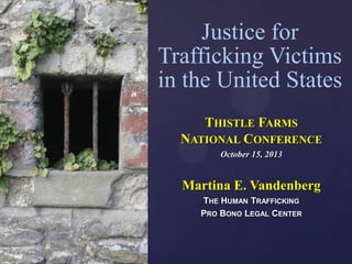 Justice for
Trafficking Victims
in the United States

{

THISTLE FARMS
NATIONAL CONFERENCE
October 15, 2013

Martina E. Vandenberg
THE HUMAN TRAFFICKING
PRO BONO LEGAL CENTER

 